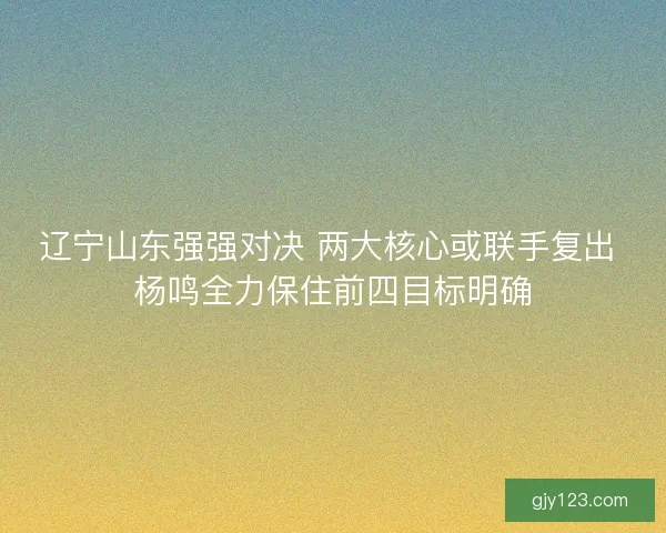 辽宁山东强强对决 两大核心或联手复出 杨鸣全力保住前四目标明确