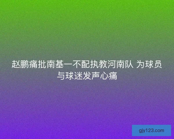 赵鹏痛批南基一不配执教河南队 为球员与球迷发声心痛
