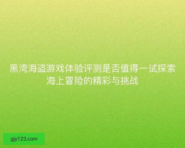 黑湾海盗游戏体验评测是否值得一试探索海上冒险的精彩与挑战