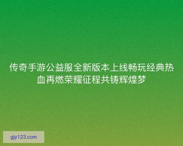 传奇手游公益服全新版本上线畅玩经典热血再燃荣耀征程共铸辉煌梦