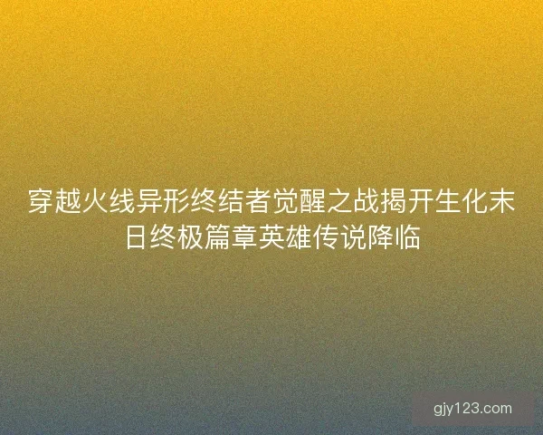 穿越火线异形终结者觉醒之战揭开生化末日终极篇章英雄传说降临