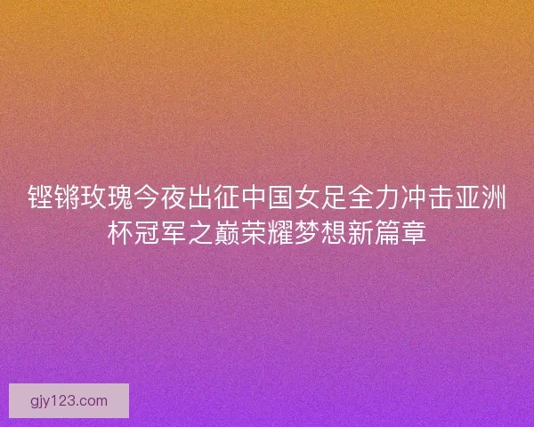 铿锵玫瑰今夜出征中国女足全力冲击亚洲杯冠军之巅荣耀梦想新篇章