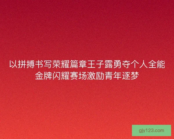 以拼搏书写荣耀篇章王子露勇夺个人全能金牌闪耀赛场激励青年逐梦