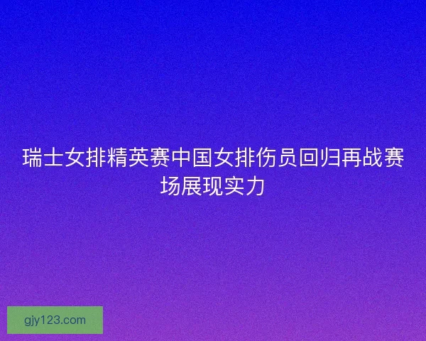 瑞士女排精英赛中国女排伤员回归再战赛场展现实力