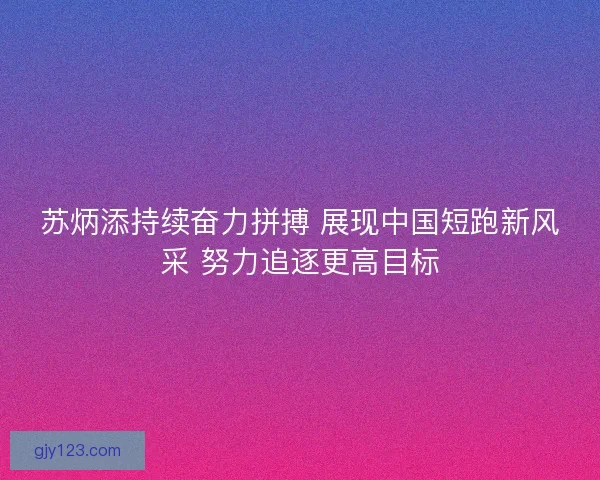 苏炳添持续奋力拼搏 展现中国短跑新风采 努力追逐更高目标