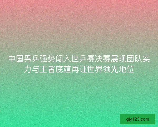 中国男乒强势闯入世乒赛决赛展现团队实力与王者底蕴再证世界领先地位 中国男乒强势闯入世乒赛决赛展现团队实力与王者底蕴再证世界领先地位