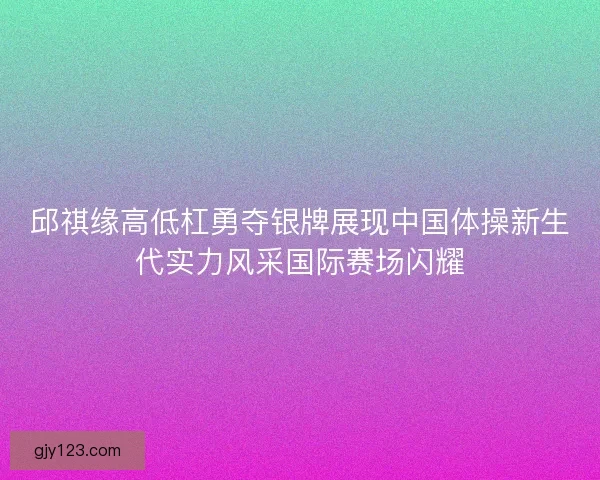 邱祺缘高低杠勇夺银牌展现中国体操新生代实力风采国际赛场闪耀