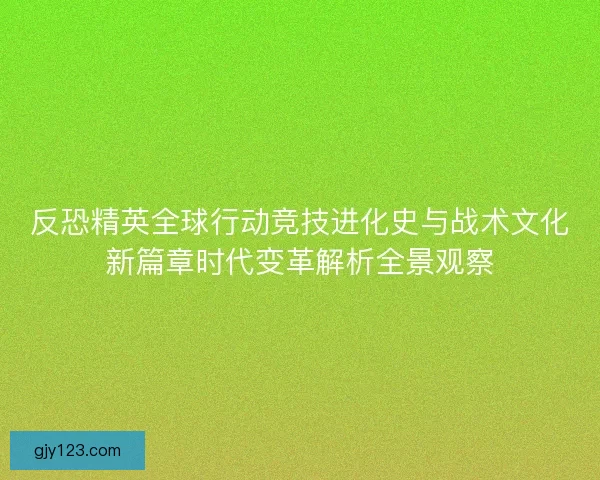 反恐精英全球行动竞技进化史与战术文化新篇章时代变革解析全景观察