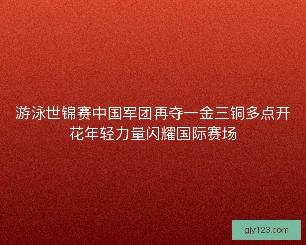 游泳世锦赛中国军团再夺一金三铜多点开花年轻力量闪耀国际赛场