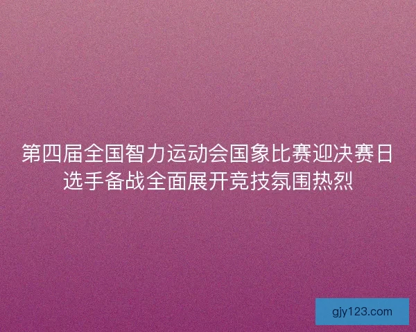 第四届全国智力运动会国象比赛迎决赛日选手备战全面展开竞技氛围热烈