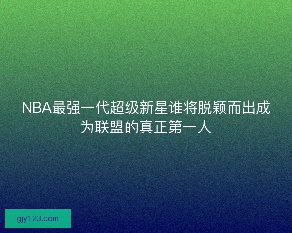 NBA最强一代超级新星谁将脱颖而出成为联盟的真正第一人