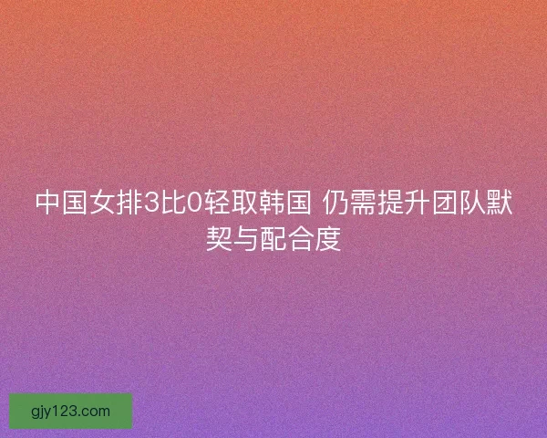 中国女排3比0轻取韩国 仍需提升团队默契与配合度