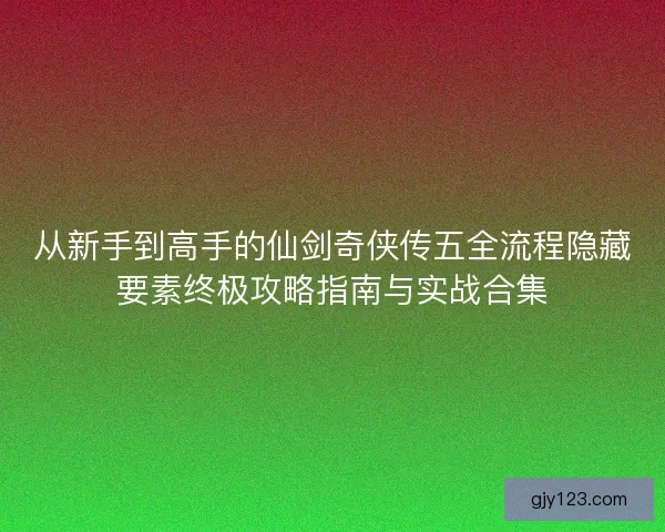 从新手到高手的仙剑奇侠传五全流程隐藏要素终极攻略指南与实战合集