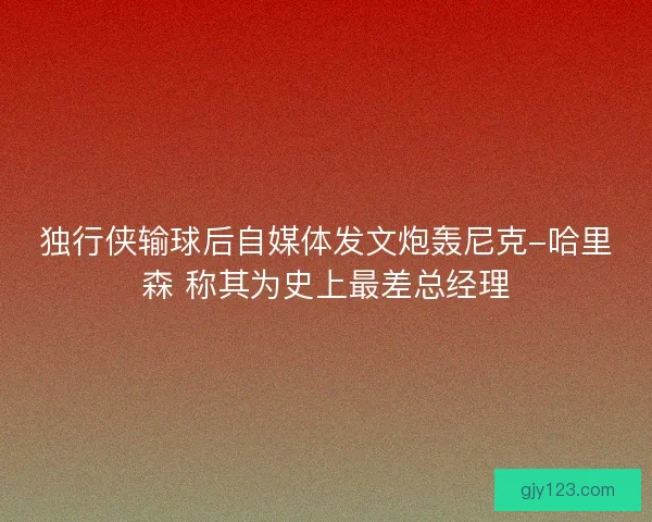 独行侠输球后自媒体发文炮轰尼克-哈里森 称其为史上最差总经理
