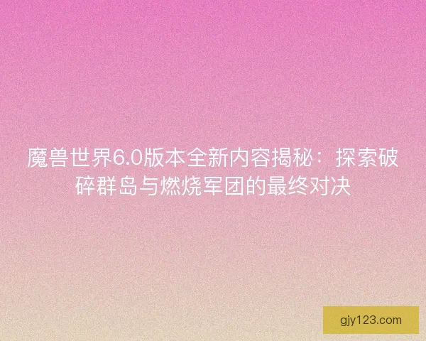 魔兽世界6.0版本全新内容揭秘：探索破碎群岛与燃烧军团的最终对决