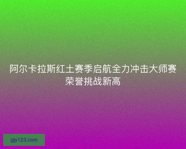 阿尔卡拉斯红土赛季启航全力冲击大师赛荣誉挑战新高