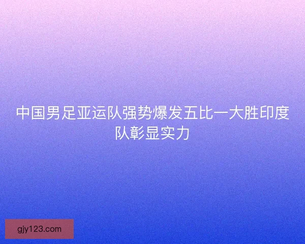 中国男足亚运队强势爆发五比一大胜印度队彰显实力