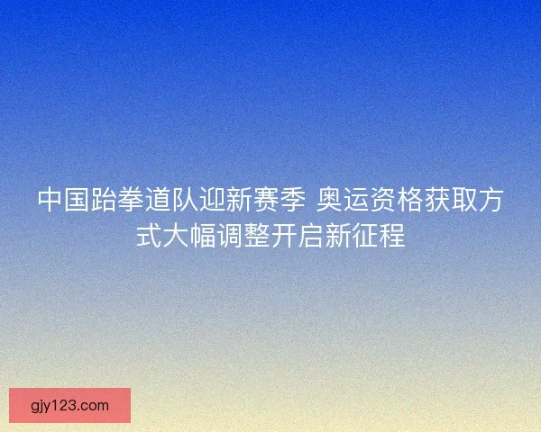 中国跆拳道队迎新赛季 奥运资格获取方式大幅调整开启新征程