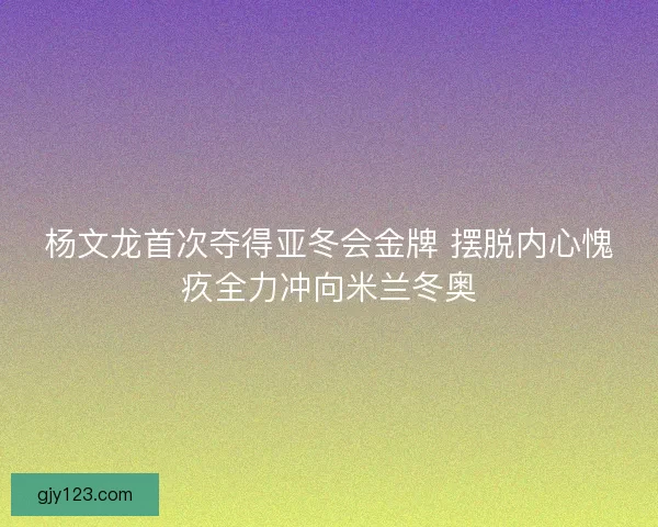 杨文龙首次夺得亚冬会金牌 摆脱内心愧疚全力冲向米兰冬奥
