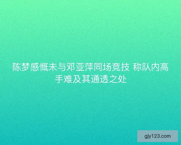 陈梦感慨未与邓亚萍同场竞技 称队内高手难及其通透之处