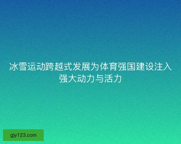 冰雪运动跨越式发展为体育强国建设注入强大动力与活力
