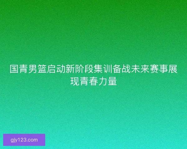 国青男篮启动新阶段集训备战未来赛事展现青春力量