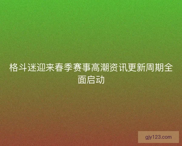 格斗迷迎来春季赛事高潮资讯更新周期全面启动