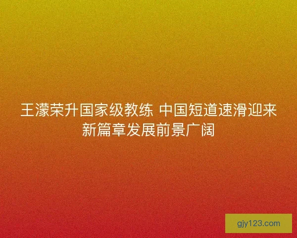 王濛荣升国家级教练 中国短道速滑迎来新篇章发展前景广阔