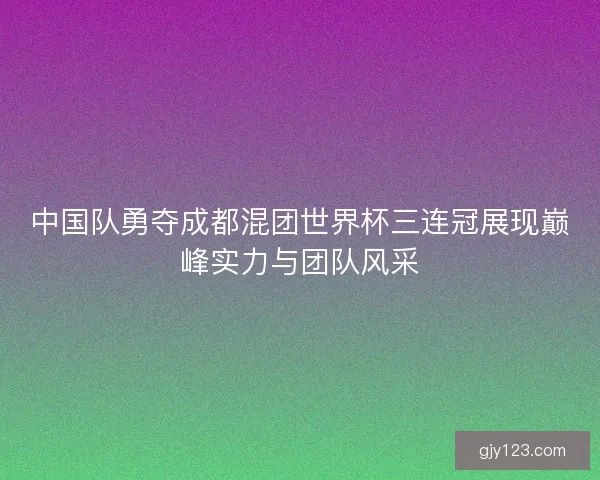 中国队勇夺成都混团世界杯三连冠展现巅峰实力与团队风采