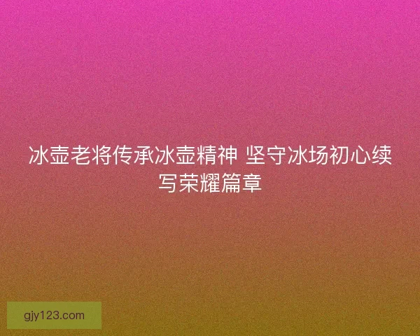 冰壶老将传承冰壶精神 坚守冰场初心续写荣耀篇章