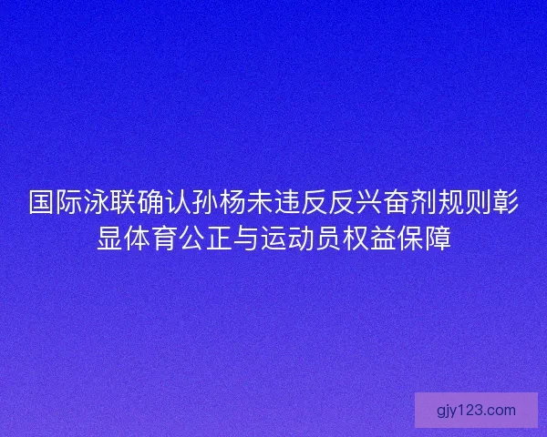 国际泳联确认孙杨未违反反兴奋剂规则彰显体育公正与运动员权益保障