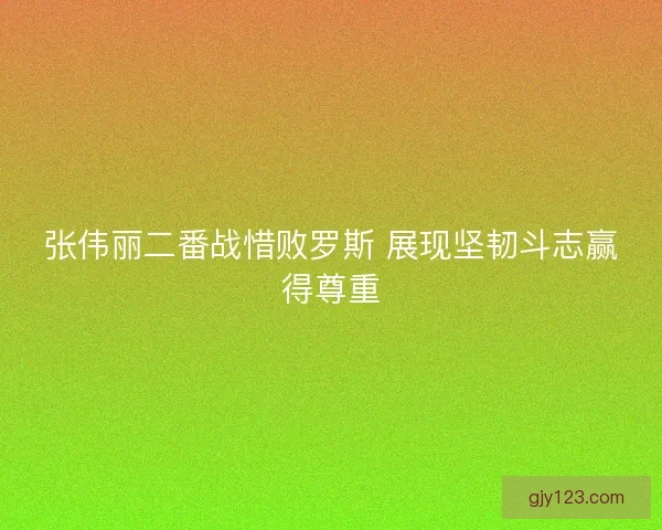 张伟丽二番战惜败罗斯 展现坚韧斗志赢得尊重