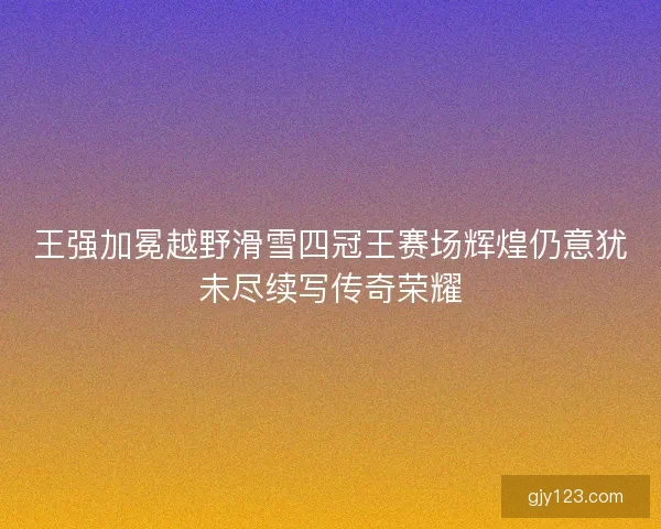 王强加冕越野滑雪四冠王赛场辉煌仍意犹未尽续写传奇荣耀