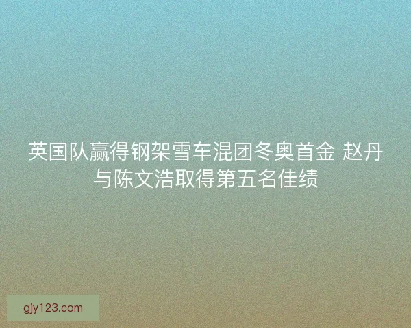 英国队赢得钢架雪车混团冬奥首金 赵丹与陈文浩取得第五名佳绩