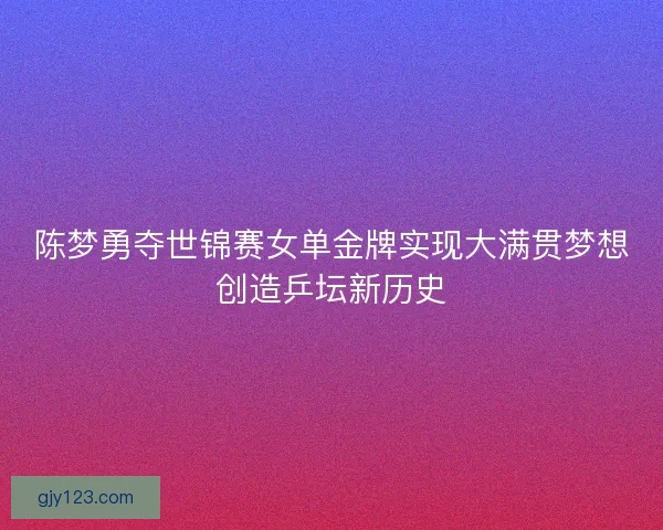 陈梦勇夺世锦赛女单金牌实现大满贯梦想创造乒坛新历史