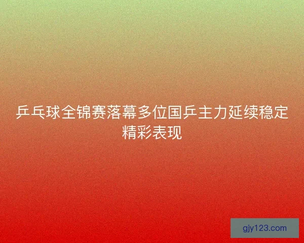 乒乓球全锦赛落幕多位国乒主力延续稳定精彩表现