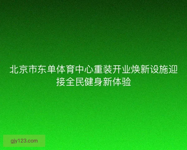 北京市东单体育中心重装开业焕新设施迎接全民健身新体验