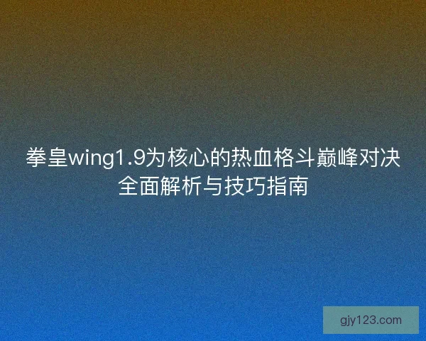 拳皇wing1.9为核心的热血格斗巅峰对决全面解析与技巧指南
