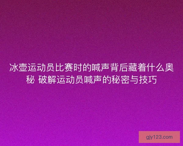冰壶运动员比赛时的喊声背后藏着什么奥秘 破解运动员喊声的秘密与技巧