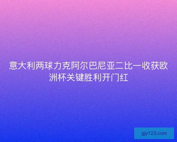 意大利两球力克阿尔巴尼亚二比一收获欧洲杯关键胜利开门红