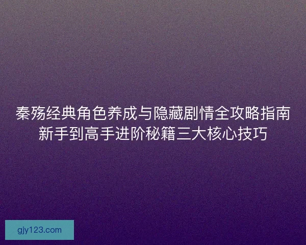 秦殇经典角色养成与隐藏剧情全攻略指南新手到高手进阶秘籍三大核心技巧